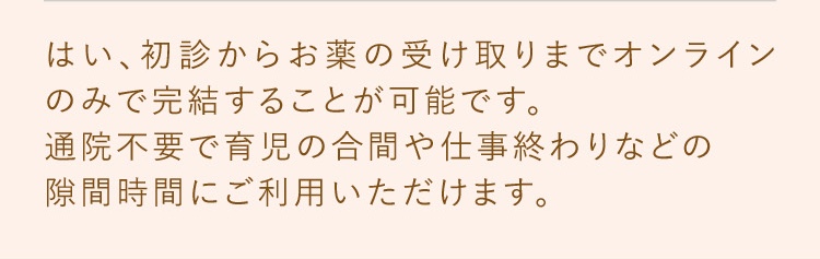 はい、初診からお薬の受け取りまでオンラインのみで完結することが可能です。通院不要で育児の合間や仕事終わりなどの隙間時間にご利用いただけます。