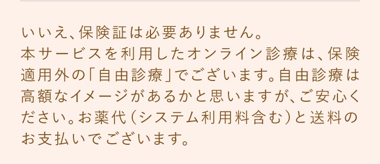いいえ、保険証は必要ありません。本サービスを利用したオンライン診療は、保険適用外の「自由診療」でございます。東京美肌堂では、診察にかかる費用（診察料や処方箋料など）はいただかず、お薬代だけのお支払いでございます。