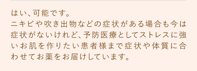 可能です。ニキビや吹き出物などの症状がある場合も今は症状がないけれど予防医療としてストレスに強いお肌を作りたい患者様まで症状や体質に合わせてお薬を処方しています。
