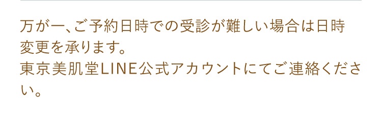 万が一、ご予約日時での受診が難しい場合は日時変更を承ります。東京美肌堂LINE公式アカウントにてご連絡ください。