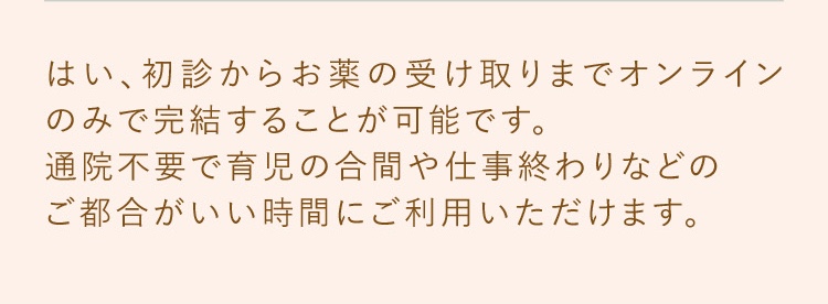 はい、初診からお薬の受け取りまでオンラインのみで完結することが可能です。通院不要で育児の合間や仕事終わりなどのご都合がいい時間にご利用いただけます。