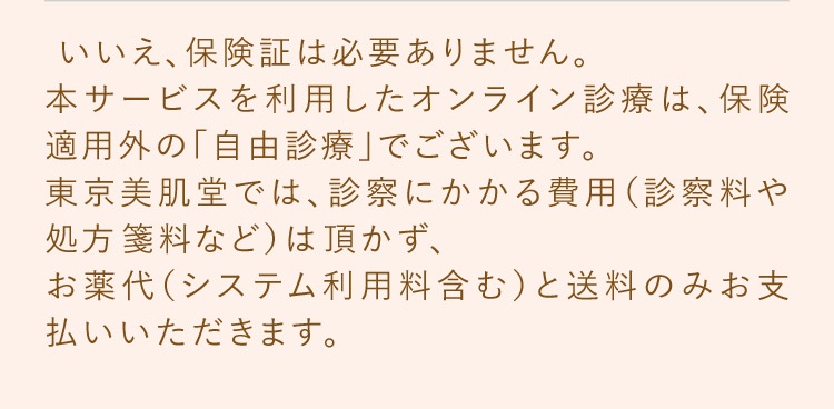 いいえ、保険証は必要ありません。本サービスを利用したオンライン診療は、保険適用外の「自由診療」でございます。東京美肌堂では、診察にかかいいえ、保険証は必要ありません。本サービスを利用したオンライン診療は、保険適用外の「自由診療」でございます。東京美肌堂では、診察にかかる費用（診察料や処方箋料など）は頂かず、お薬代（システム利用料含む）と送料のみお支払いいただきます。