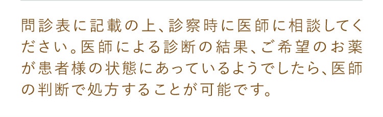 問診表に記載の上、診察時に医師に相談してください。医師による診断の結果、ご希望のお薬が患者様の状態にあっているようでしたら、医師の判断で処方することが可能です。
