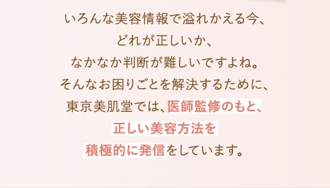 いろんな美容情報であふれかえる今、どれが正しいかなかなか判断が難しいですよね。そんなお困りごとを解決するために東京美肌堂では医師監修のもと、正しい美容方法を積極的に発信しています。