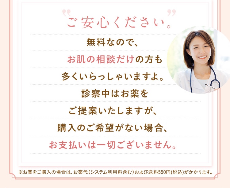 ご安心ください、無料なのでお肌の相談だけの方も多くいらっしゃいますよ。診察中はお薬をご提供しますが、購入のご希望がない場合、お支払いは一切ございません。
