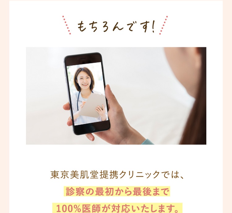 もちろんです。東京美肌堂の提携クリニックでは診察の最初から最後まで100％医師が対応いたします。