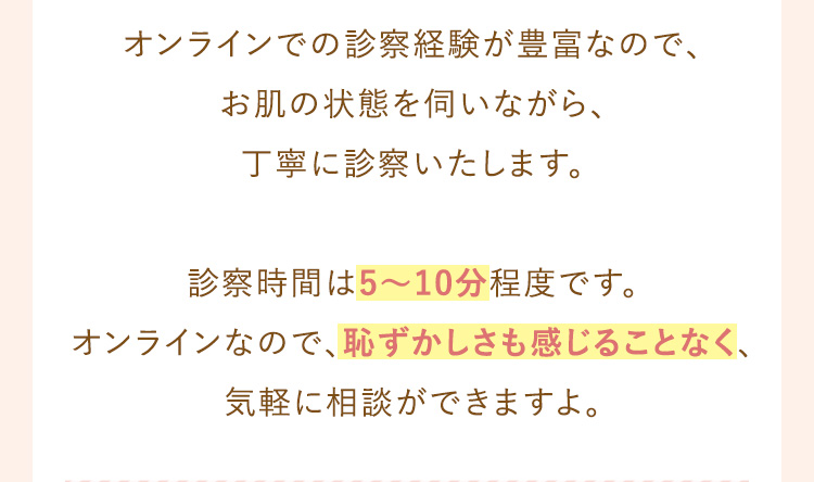 オンラインでの診察経験が豊富なので、お肌の調子をうかがいながら丁寧に診察いたします。