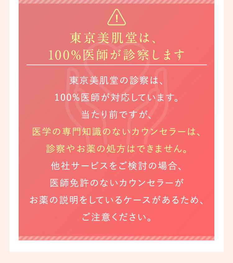 東京美肌堂のオンライン診察は100％医師が対応しています。医学の知識がないカウンセラーは診察やお薬の処方はできません。