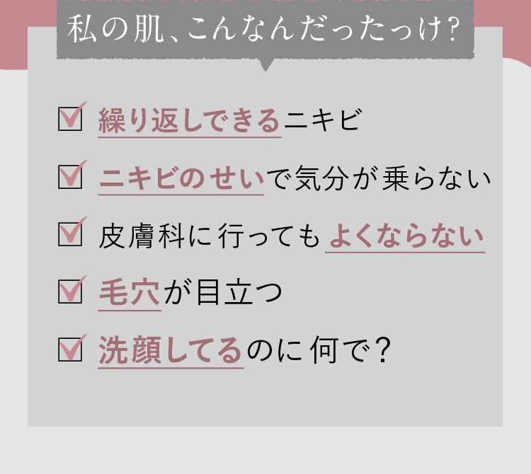 繰り返しできるニキビ/ニキビのせいで気分が乗らない/皮膚科に行ってもよくならない/毛穴が目立つ/洗顔してるのになんで