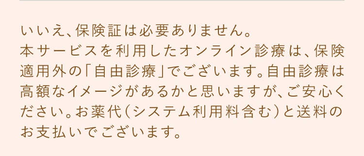 いいえ、保険証は必要ありません。本サービスを利用したオンライン診療は、保険適用外の「自由診療」でございます。東京美肌堂では、診察にかかる費用（診察料や処方箋料など）はいただかず、お薬代​（システム利用料含む）と​送料の​お支払いで​ございます。