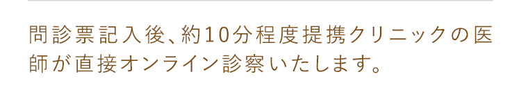 問診表記入後、約10分程度提携クリニックの医師が直接オンライン診療いたします。