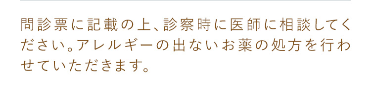 問診表に記載の上、診察時に医師に相談してください。アレルギーの出ないお薬の処方を行わせていただきます。