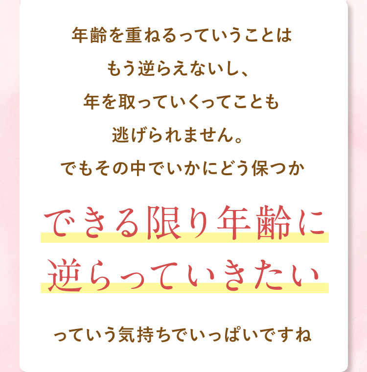 年齢をかさねるっていうことはもう逆らえないし、年を取っていくってことも逃げられません。でもその中でいかにどう保つかできる限り年齢に逆らっていきたいっていう気持ちでいっぱいですね。