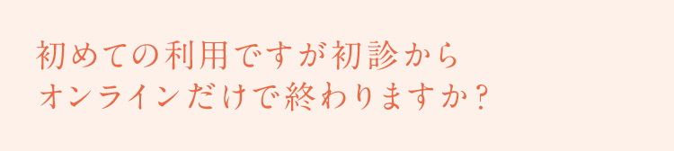 初めての利用ですが初診からオンラインだけで終わりますか？