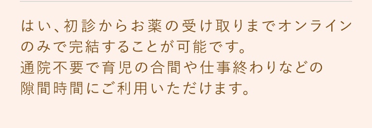 はい、初診からお薬の受け取りまでオンラインのみで完結することが可能です。通院不要で育児の合間や仕事終わりなどの隙間時間にご利用いただけます。