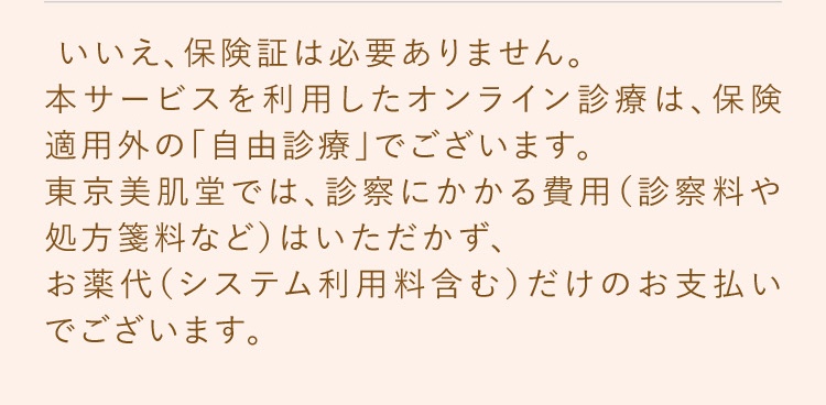 いいえ、保険証は必要ありません。本サービスを利用したオンライン診療は、保険適用外の「自由診療」でございます。東京美肌堂では、診察にかかる費用（診察料や処方箋料など）はいただかず、お薬代だけのお支払いでございます。