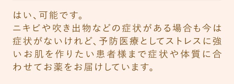 はい、可能です。ニキビ、吹き出物などの症状がある場合も今は症状がないけれど、予防医療としてストレスに強いお肌を作りたい患者様まで症状や体質に合わせてお薬をお届けしています。