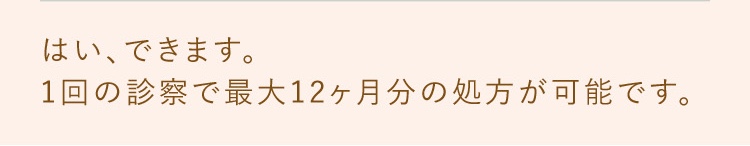 はい、できます。1回の診察で最大12ヶ月分の処方が可能です。
