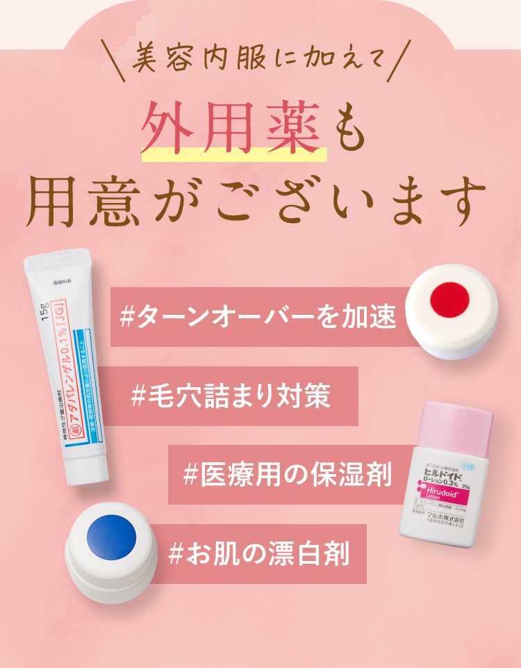 美容内服に加えて外用薬も用意がございます。ターンオーバーを加速/毛詰まり対策/医療用の保湿剤/お肌の漂白剤/ニキビ薬/アダパレンゲル0.1％/ヒルドイドローション