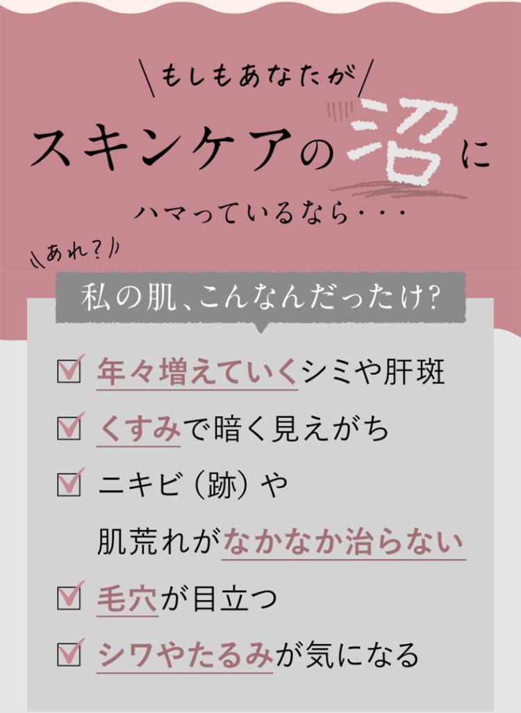 もしもあなたがスキンケアの沼にはまっているなら。年々増えていくシミや肝斑やそばかす/くすみで暗く見えがち/ニキビ、ニキビ跡や肌荒れがなかなか治らない/毛穴が目立つ/シワやたるみが気になる