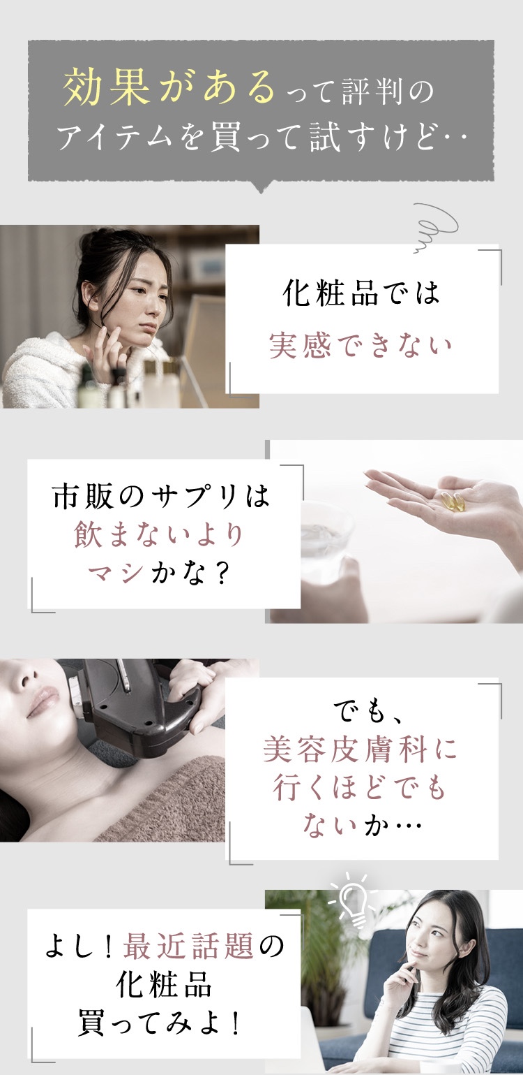 効果があるって評判のアイテムを買って試すけど…化粧品では実感できない/サプリメントは飲まないよりマシかな？/美容皮膚科に行くほどでもないな/最近話題の化粧品を買ってみよう。