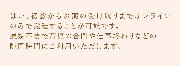 はい、初診からお薬の受け取りまでオンラインのみで完結することが可能です。通院不要で育児の合間や仕事終わりなどの隙間時間にご利用いただけます。