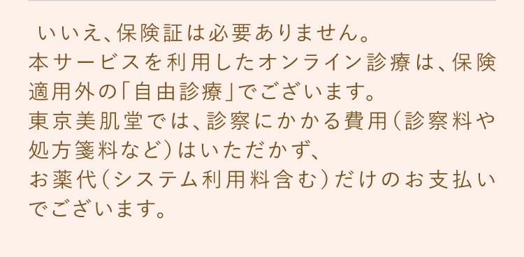 いいえ、保険証は必要ありません。本サービスを利用したオンライン診療は、保険適用外の「自由診療」でございます。東京美肌堂では、診察にかかる費用（診察料や処方箋料など）はいただかず、お薬代（システム利用料含む）だけのお支払いでございます。