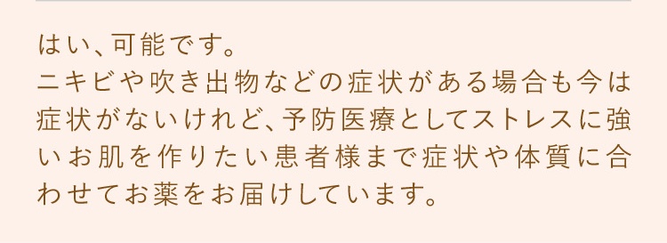 はい、可能です。ニキビや吹き出物などの症状がある場合も今は症状がないけれど、予防医療としてストレスに強いお肌を作りたい患者様まで症状や体質に合わせてお薬をお届けしています。
