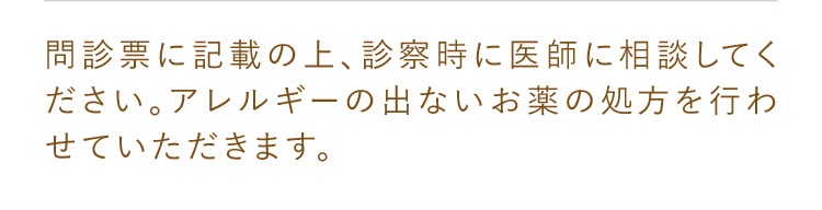 問診表に記載の上、診察時に医師に相談してください。アレルギーの出ないお薬の処方を行わせていただきます。