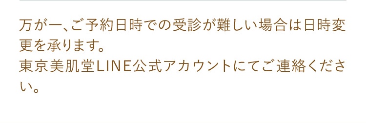 万が一、ご予約日時での受診が難しい場合は日時変更を承ります。東京美肌堂LINE公式アカウントにてご連絡ください。