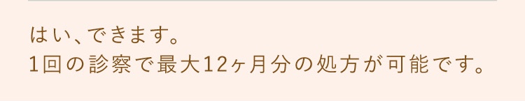 はい、できます。1回の診察で最大12ヶ月分の処方が可能です。