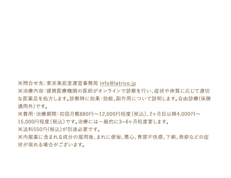 ※問合せ先：東京美肌堂運営事務局 info@latrico.jp
              ※治療内容：提携医療機関の医師がオンラインで診察を行い、症状や体質に応じて適切な医薬品を処方します。診察時に効果・効能、副作用について説明します。自由診療(保険適用外)です。
              ※費用・治療期間：初回月額880円～12,000円程度（税込）、2ヶ月目以降4,000円～15,000円程度（税込）です。治療には一般的に3~6ヶ月程度要します。
              ※送料550円(税込)が別途必要です。
              ※内服薬に含まれる成分の服用後、まれに便秘、悪心、胃部不快感、下痢、発疹などの症状が現れる場合がございます。