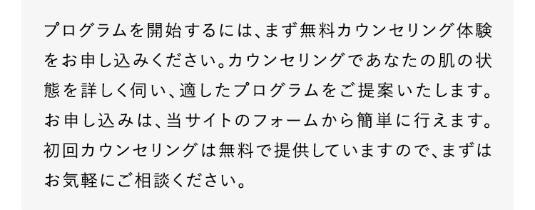 プログラムを開始するには、まず無料カウンセリング体験をお申し込みください。カウンセリングであなたの肌の状態を詳しく伺い、適したプログラムをご提案いたします。お申し込みは、当サイトのフォームから簡単に行えます。初回カウンセリングは無料で提供していますので、まずはお気軽にご相談ください。