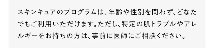 スキンキュアのプログラムは、年齢や性別を問わず、どなたでもご利用いただけます。ただし、特定の肌トラブルやアレルギーをお持ちの方は、事前に医師にご相談ください。