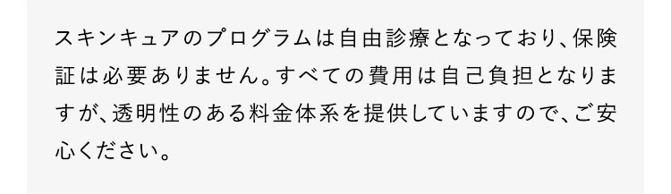 スキンキュアのプログラムは自由診療となっており、保険証は必要ありません。すべての費用は自己負担となりますが、透明性のある料金体系を提供していますので、ご安心ください。