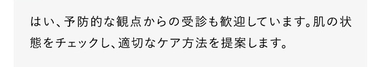 はい、予防的な観点からの受診も歓迎しています。肌の状態をチェックし、適切なケア方法を提案します。