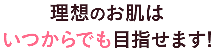 理想のお肌はいつからでも目指せます！