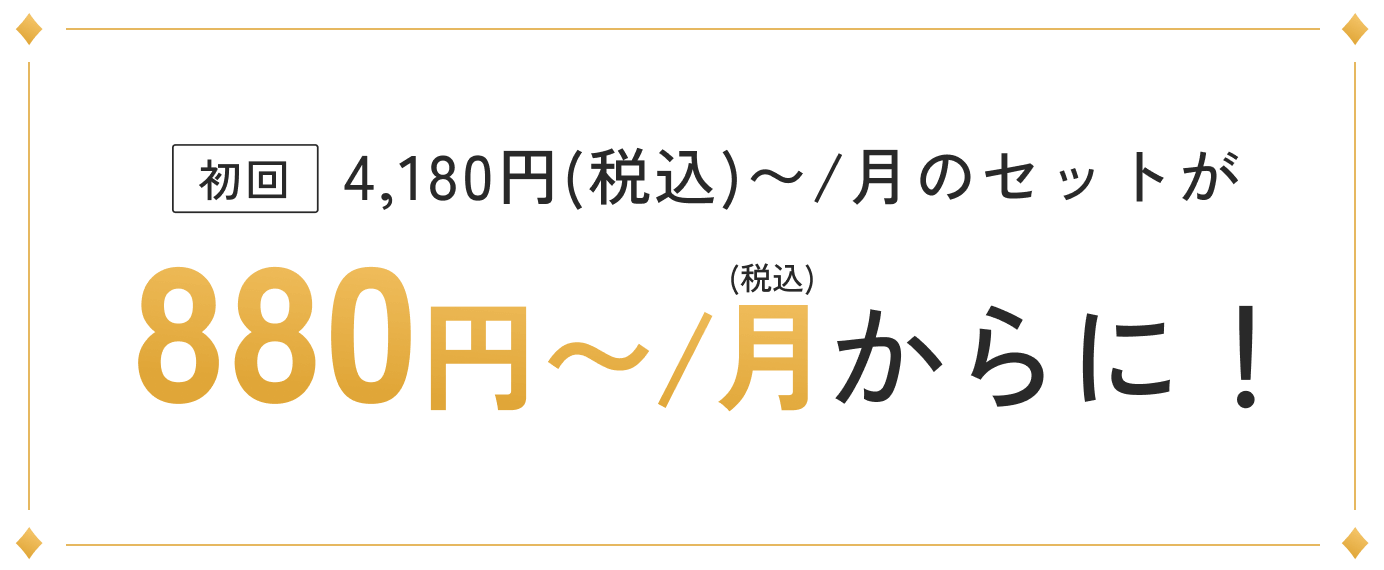 初回 4,180円(税込)〜/月のセットが880円〜/月からに！